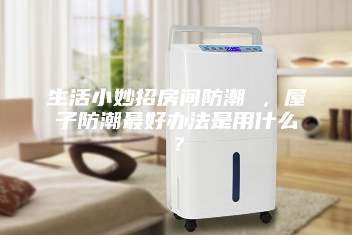 生活小妙招房間防潮 ，屋子防潮最好辦法是用什么？
