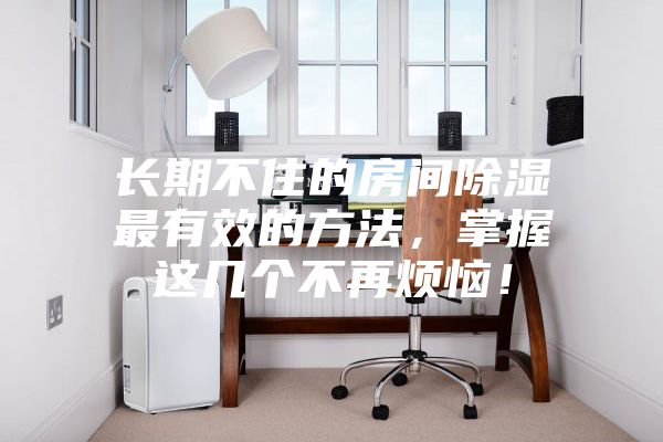 長期不住的房間除濕最有效的方法，掌握這幾個不再煩惱！