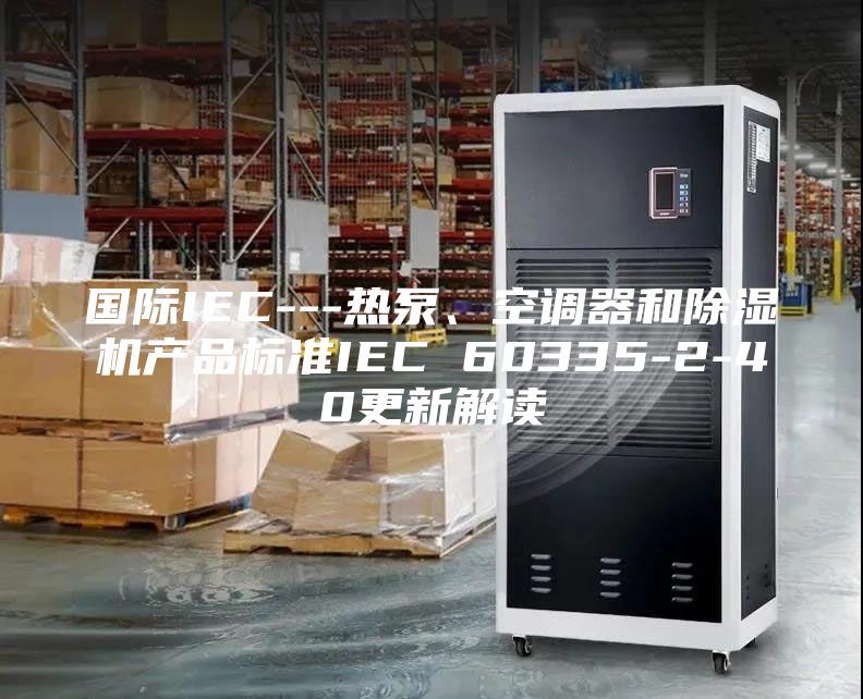 國際IEC---熱泵、空調(diào)器和除濕機產(chǎn)品標準IEC 60335-2-40更新解讀