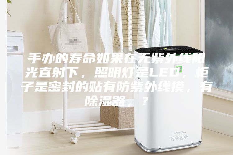 手辦的壽命如果在無紫外線陽光直射下，照明燈是LED，柜子是密封的貼有防紫外線摸，有除濕器，？