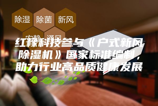 紅橡科技參與《戶式新風(fēng)除濕機(jī)》國(guó)家標(biāo)準(zhǔn)編制，助力行業(yè)高品質(zhì)健康發(fā)展