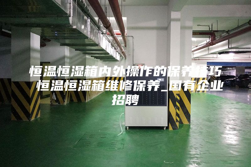 恒溫恒濕箱內外操作的保養(yǎng)技巧 恒溫恒濕箱維修保養(yǎng)_國有企業(yè)招聘