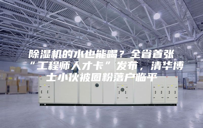 除濕機的水也能喝？全省首張“工程師人才卡”發(fā)布，清華博士小伙被圈粉落戶臨平