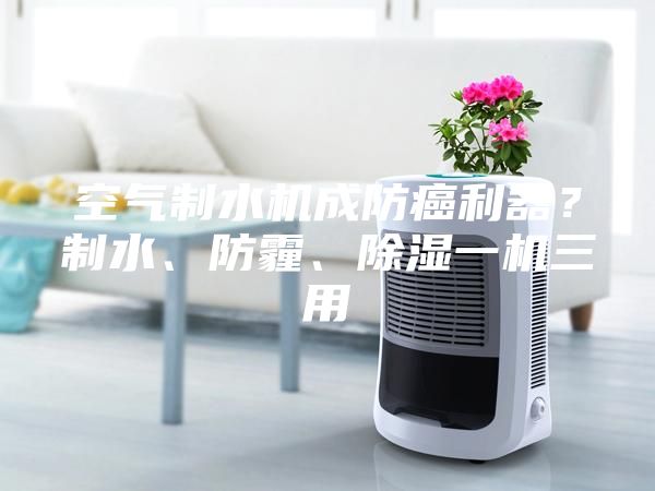 空氣制水機成防癌利器？制水、防霾、除濕一機三用